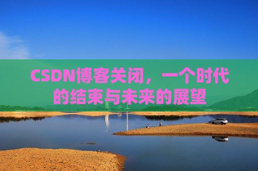CSDN博客关闭，一个时代的结束与未来的展望